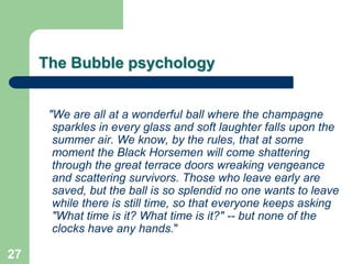 The Bubble psychology


      "We are all at a wonderful ball where the champagne
       sparkles in every glass and soft laughter falls upon the
       summer air. We know, by the rules, that at some
       moment the Black Horsemen will come shattering
       through the great terrace doors wreaking vengeance
       and scattering survivors. Those who leave early are
       saved, but the ball is so splendid no one wants to leave
       while there is still time, so that everyone keeps asking
       "What time is it? What time is it?" -- but none of the
       clocks have any hands."

27
 