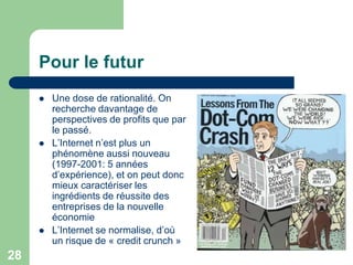 Pour le futur
        Une dose de rationalité. On
         recherche davantage de
         perspectives de profits que par
         le passé.
        L‟Internet n‟est plus un
         phénomène aussi nouveau
         (1997-2001: 5 années
         d‟expérience), et on peut donc
         mieux caractériser les
         ingrédients de réussite des
         entreprises de la nouvelle
         économie
        L‟Internet se normalise, d‟où
         un risque de « credit crunch »
28
 