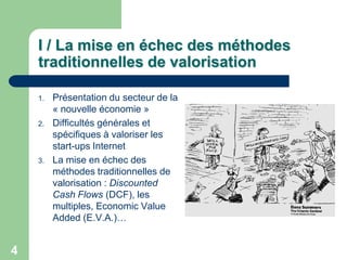 I / La mise en échec des méthodes
    traditionnelles de valorisation

    1.   Présentation du secteur de la
         « nouvelle économie »
    2.   Difficultés générales et
         spécifiques à valoriser les
         start-ups Internet
    3.   La mise en échec des
         méthodes traditionnelles de
         valorisation : Discounted
         Cash Flows (DCF), les
         multiples, Economic Value
         Added (E.V.A.)…


4
 