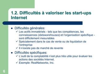 1.2. Difficultés à valoriser les start-ups
    Internet

       Difficultés générales:
         Les actifs immatériels - tels que les compétences, les
          connaissances (datawarehouses) et l‟organisation spécifique -
          sont difficilement mesurables
         Spécialement dans le cas de vente ou de liquidation de
          l‟entreprise
         Il n‟existe pas de marché de revente
       Difficultés spécifiques:
         L‟outil de la comptabilité n‟est plus très utile pour évaluer les
          actions des sociétés Internet.
         Exemple: RealNetworks, Inc.


6
 