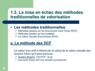 1.3. La mise en échec des méthodes
    traditionnelles de valorisation

    • Les méthodes traditionnelles:
       Méthodes basées sur les Discounted Cash Flows (DCF)
       Méthodes basées sur les multiples
       La Valeur Ajoutée Économique (EVA)

    a. La méthode des DCF
     La valeur d‟un actif s‟obtient par le calcul de la valeur actuelle des
     revenus futurs qu‟il peut procurer:
       Gordon Shapiro VA=FCF / (k-g)
       Les Cash Flows (CF) sur années successives


9
 