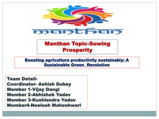 Manthan Topic-Sowing
Prosperity
Team Detail-
Coordinator- Ashish Dubey
Member 1-Vijay Dangi
Member 2-Abhishek Yadav
Member 3-Kushlendra Yadav
Member4-Neelesh Maheshwari
Boosting agriculture productivity sustainably: A
Sustainable Green Revolution
 
