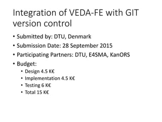 Integration of VEDA-FE with GIT
version control
• Submitted by: DTU, Denmark
• Submission Date: 28 September 2015
• Participating Partners: DTU, E4SMA, KanORS
• Budget:
• Design 4.5 K€
• Implementation 4.5 K€
• Testing 6 K€
• Total 15 K€
 