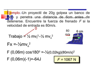 Ejemplo.-Un proyectil de 20g golpea un banco de
lodo y penetra una distancia de 6cm antes de
detenerse. Encuentre la fuerza de frenado F si la
velocidad de entrada es 80m/s.
                0
                                  80     6 cm
                                  m/s    x
Trabajo = ½ mvf -½ mv
                    2
                         o
                          2

                                        F=?
Fx =-½mvo2
F (0,06m) cos1800 =-½(0,02kg)(80m/s)2
F (0,06m)(-1)=-64J            F = 1067 N
                              F = 1067 N
 