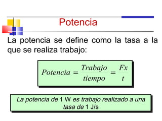 Potencia
La potencia se define como la tasa a la
que se realiza trabajo:

                     Trabajo   Fx
          Potencia =         =
                     tiempo     t

  La potencia de 1 W es trabajo realizado a una
  La potencia de 1 W es trabajo realizado a una
                  tasa de 1 J/s
                   tasa de 1 J/s
 