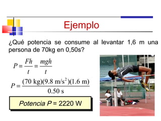 Ejemplo
¿Qué potencia se consume al levantar 1,6 m una
persona de 70kg en 0,50s?
    Fh mgh
 P=    =
     t   t
                  2
   (70 kg)(9.8 m/s )(1.6 m)
P=
            0.50 s
   Potencia P = 2220 W
   Potencia P = 2220 W
 