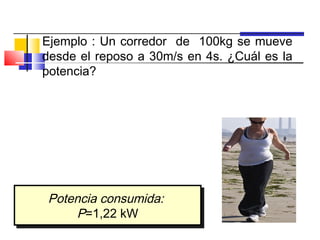 Ejemplo : Un corredor de 100kg se mueve
     desde el reposo a 30m/s en 4s. ¿Cuál es la
     potencia?
                       Trabajo =       1
                                       2   mv −
                                             2
                                             f
                                                  1
                                                  2
                                                       2
                                                      mv
                                                       0
   Trabajo
P=
      t
     1
         mv 2
            f     (100 kg)(30 m/s) 2
                  1
P=   2
                = 2
         t              4s

         Potencia consumida:
         Potencia consumida:
             P=1,22 kW
              P=1,22 kW
 