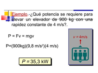 Ejemplo.-¿Qué potencia se requiere para
  elevar un elevador de 900 kg con una
  rapidez constante de 4 m/s?.

 P = Fv = mgv                  v = 4m/s

P=(900kg)(9,8 m/s2)(4 m/s)


       P = 35,3 kW
       P = 35,3 kW
 