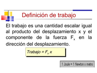 Definición de trabajo
El trabajo es una cantidad escalar igual
al producto del desplazamiento x y el
componente de la fuerza Fx en la
dirección del desplazamiento.
         Trabajo = Fxx x
         Trabajo = F x
 
