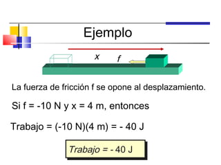Ejemplo
                     x     f

La fuerza de fricción f se opone al desplazamiento.

Si f = -10 N y x = 4 m, entonces

Trabajo = (-10 N)(4 m) = - 40 J

              Trabajo = -- 40 J
              Trabajo = 40 J
 