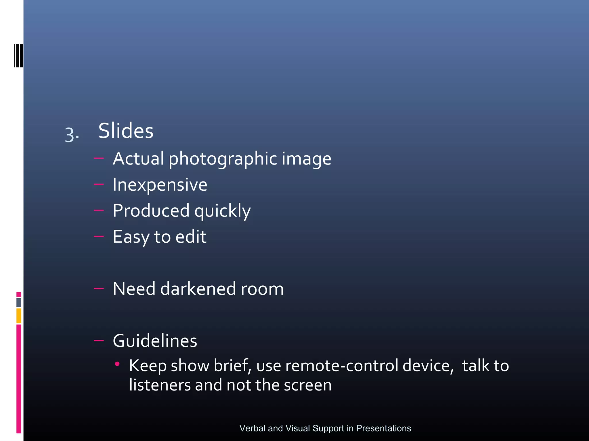 3. Slides
  –   Actual photographic image
  –   Inexpensive
  –   Produced quickly
  –   Easy to edit

  – Need darkened room

  – Guidelines
    • Keep show brief, use remote-control device, talk to
      listeners and not the screen

                     Verbal and Visual Support in Presentations
 