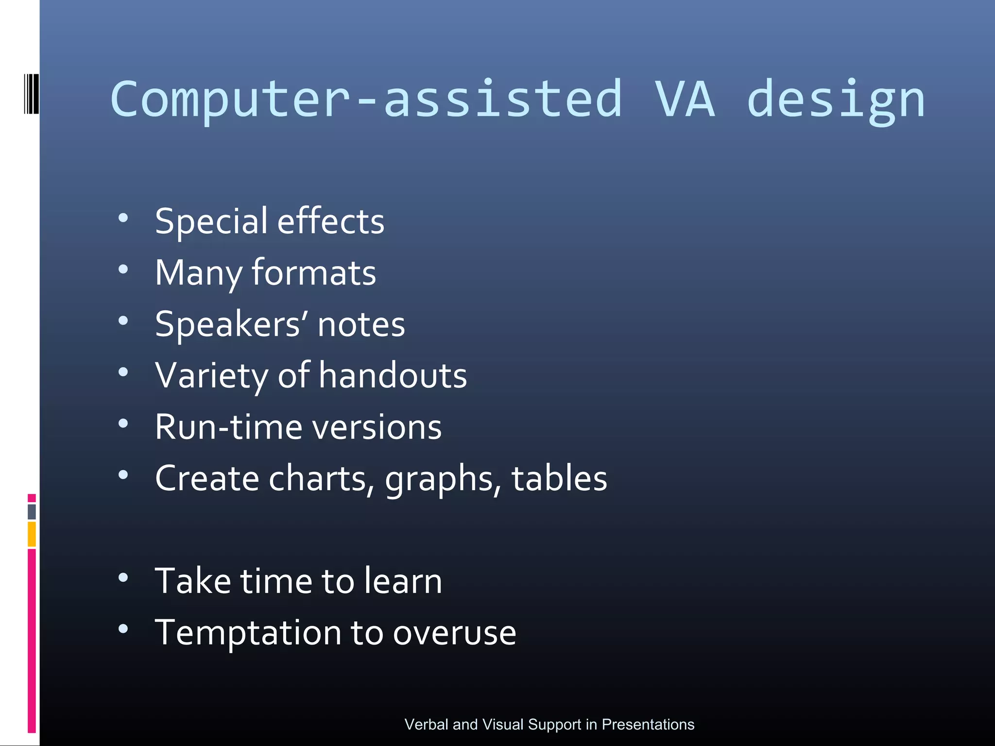 Computer-assisted VA design

•   Special effects
•   Many formats
•   Speakers’ notes
•   Variety of handouts
•   Run-time versions
•   Create charts, graphs, tables

• Take time to learn
• Temptation to overuse

                   Verbal and Visual Support in Presentations
 