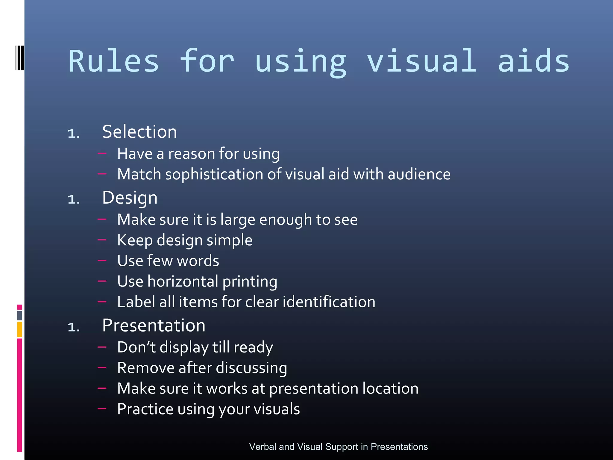 Rules for using visual aids
1.   Selection
     – Have a reason for using
     – Match sophistication of visual aid with audience
1.   Design
     –   Make sure it is large enough to see
     –   Keep design simple
     –   Use few words
     –   Use horizontal printing
     –   Label all items for clear identification
1.   Presentation
     –   Don’t display till ready
     –   Remove after discussing
     –   Make sure it works at presentation location
     –   Practice using your visuals

                             Verbal and Visual Support in Presentations
 