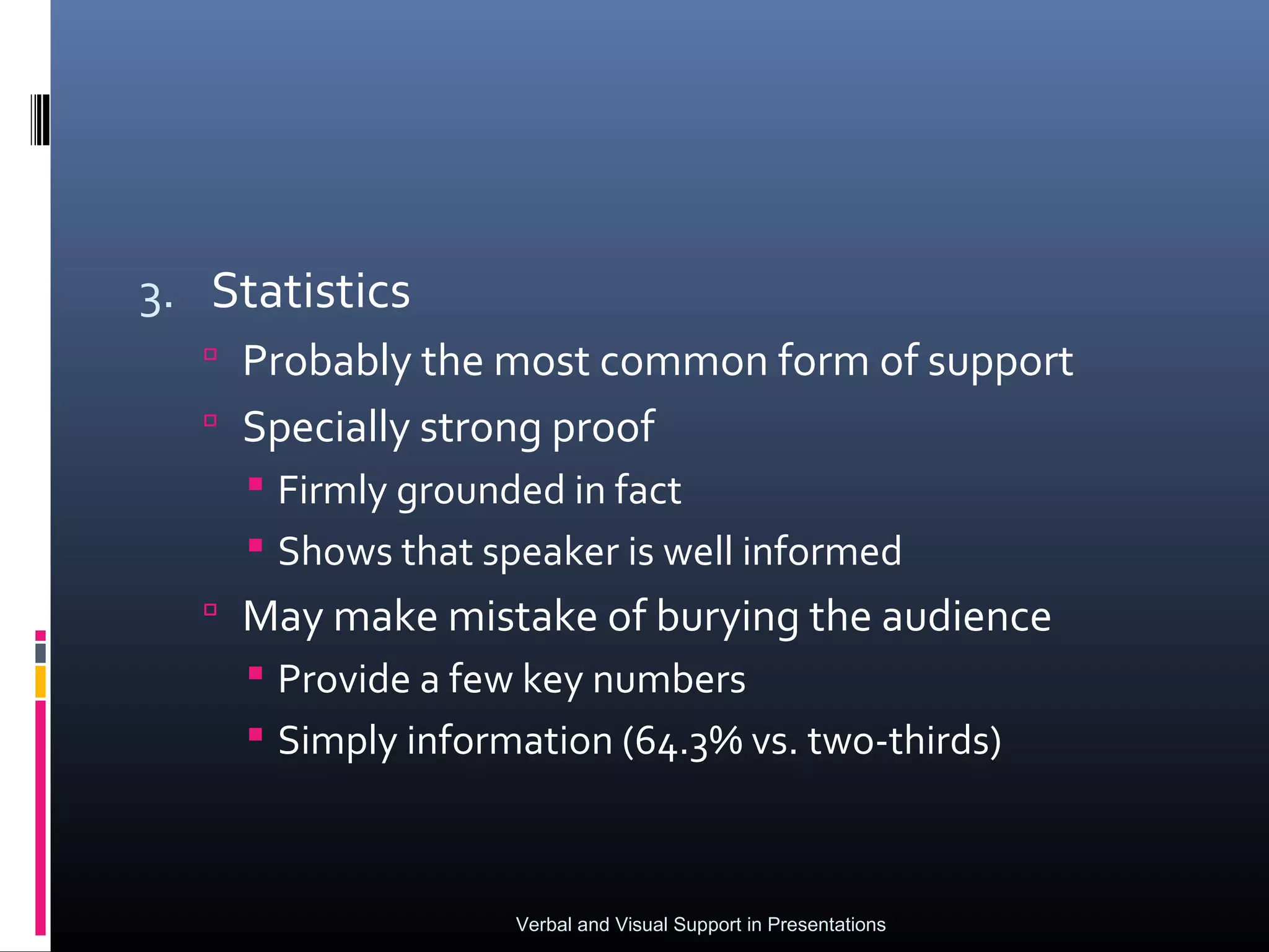 3. Statistics
    Probably the most common form of support
    Specially strong proof
      Firmly grounded in fact
      Shows that speaker is well informed
    May make mistake of burying the audience
      Provide a few key numbers
      Simply information (64.3% vs. two-thirds)



                    Verbal and Visual Support in Presentations
 