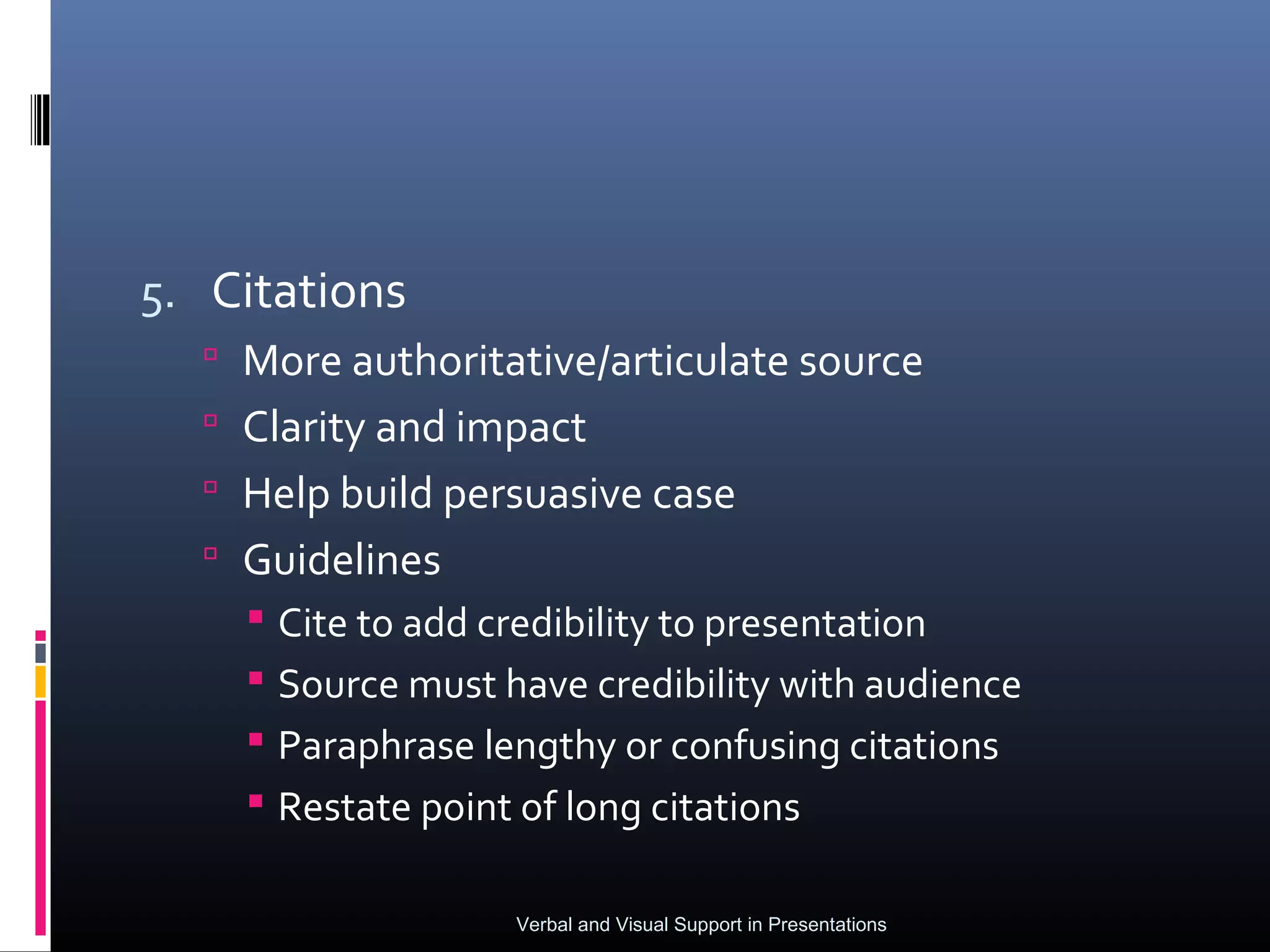 5. Citations
   More authoritative/articulate source
   Clarity and impact
   Help build persuasive case
   Guidelines
     Cite to add credibility to presentation
     Source must have credibility with audience
     Paraphrase lengthy or confusing citations
     Restate point of long citations

                   Verbal and Visual Support in Presentations
 