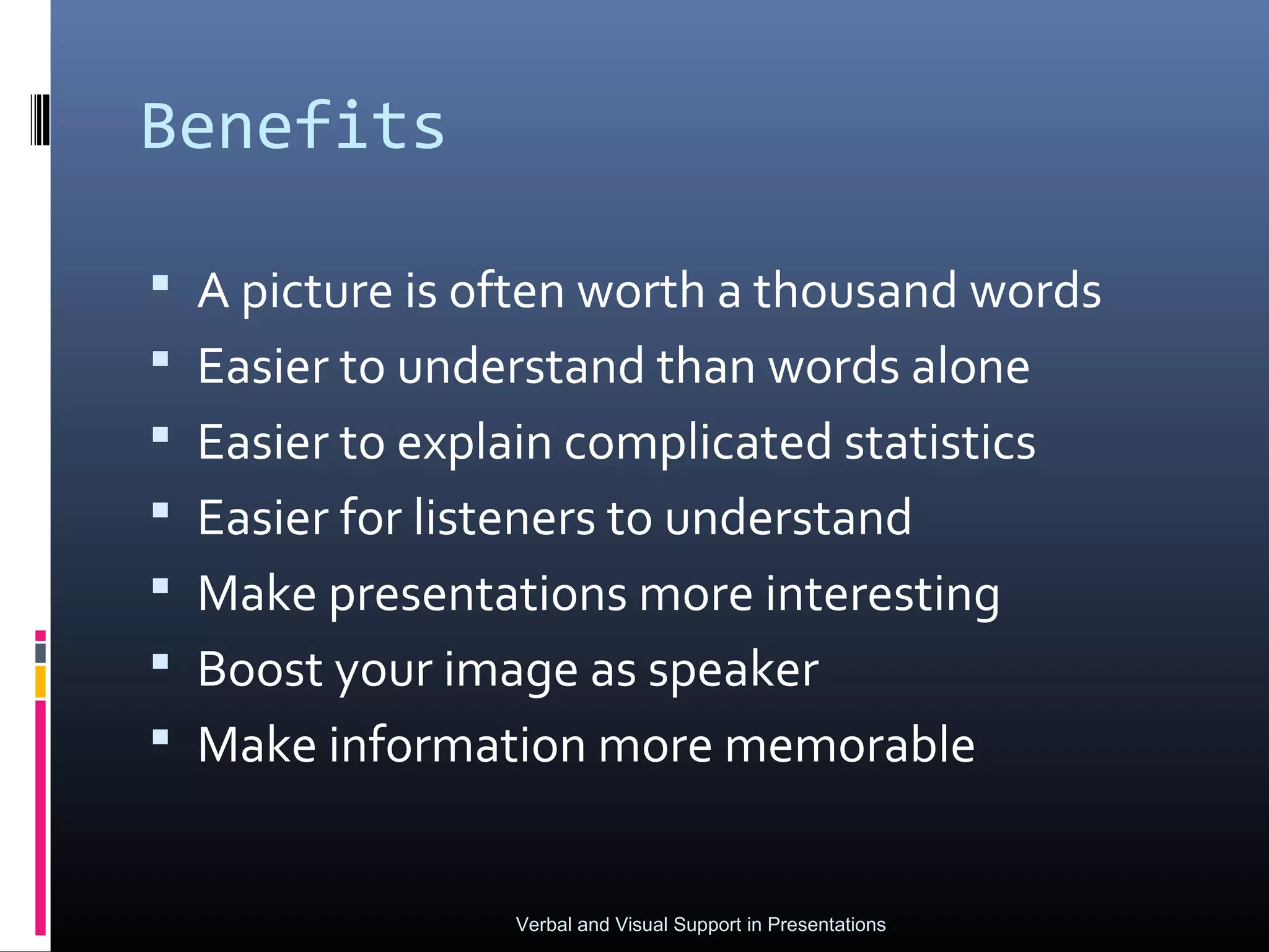 Benefits

 A picture is often worth a thousand words
 Easier to understand than words alone
 Easier to explain complicated statistics
 Easier for listeners to understand
 Make presentations more interesting
 Boost your image as speaker
 Make information more memorable


                 Verbal and Visual Support in Presentations
 