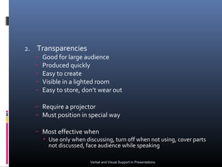 2. Transparencies
  –   Good for large audience
  –   Produced quickly
  –   Easy to create
  –   Visible in a lighted room
  –   Easy to store, don’t wear out

  – Require a projector
  – Must position in special way

  – Most effective when
    • Use only when discussing, turn off when not using, cover parts
      not discussed, face audience while speaking

                       Verbal and Visual Support in Presentations
 