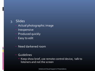 3. Slides
  –   Actual photographic image
  –   Inexpensive
  –   Produced quickly
  –   Easy to edit

  – Need darkened room

  – Guidelines
    • Keep show brief, use remote-control device, talk to
      listeners and not the screen

                     Verbal and Visual Support in Presentations
 