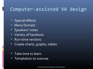 Computer-assisted VA design

•   Special effects
•   Many formats
•   Speakers’ notes
•   Variety of handouts
•   Run-time versions
•   Create charts, graphs, tables

• Take time to learn
• Temptation to overuse

                   Verbal and Visual Support in Presentations
 