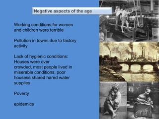 Negative aspects of the age


Working conditions for women
and children were terrible

Pollution in towns due to factory
activity

Lack of hygienic conditions:
Houses were over
crowded, most people lived in
miserable conditions; poor
housess shared hared water
supplies

Poverty

epidemics
 