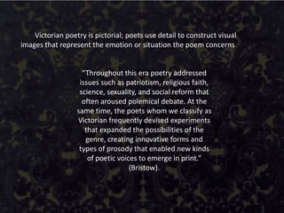 Victorian poetry is pictorial; poets use detail to construct visual
images that represent the emotion or situation the poem concerns


                    “Throughout this era poetry addressed
                   issues such as patriotism, religious faith,
                   science, sexuality, and social reform that
                    often aroused polemical debate. At the
                  same time, the poets whom we classify as
                  Victorian frequently devised experiments
                     that expanded the possibilities of the
                     genre, creating innovative forms and
                   types of prosody that enabled new kinds
                      of poetic voices to emerge in print.”
                                    (Bristow).
 