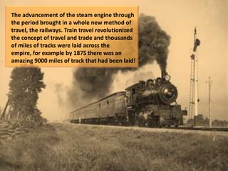 The advancement of the steam engine through
the period brought in a whole new method of
travel, the railways. Train travel revolutionized
the concept of travel and trade and thousands
of miles of tracks were laid across the
empire, for example by 1875 there was an
amazing 9000 miles of track that had been laid!
 