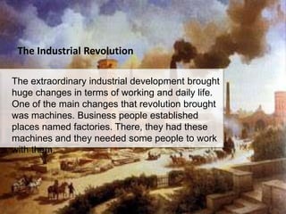 The Industrial Revolution

The extraordinary industrial development brought
huge changes in terms of working and daily life.
One of the main changes that revolution brought
was machines. Business people established
places named factories. There, they had these
machines and they needed some people to work
with them.
 
