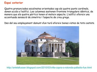 Espai exterior

Quatre pronunciades escalinates orientades cap als quatre punts cardinals,
donen accés a l’edifici. Les columnes sostenen frontons triangulars idèntics, de
manera que els quatre pòrtics tenen el mateix aspecte. L’edifici ofereix una
accentuada sensació de simetria i l’aspecte de creu grega.

Des del seu emplaçament damunt d’un turó ofereix bones vistes de tots costats.




  http://artelallusser.blogspot.com/2010/03/villa-capra-o-rotonda-palladio-fue.html
 