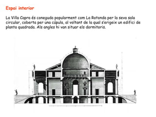 Espai interior

La Villa Capra és coneguda popularment com La Rotonda per la seva sala
circular, coberta per una cúpula, al voltant de la qual s’erigeix un edifici de
planta quadrada. Als angles hi van situar els dormitoris.
 