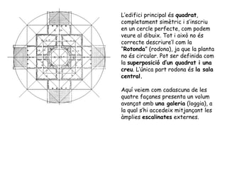 L’edifici principal és quadrat,
completament simètric i s’inscriu
en un cercle perfecte, com podem
veure al dibuix. Tot i això no és
correcte descriure’l com la
“Rotonda” (rodona), ja que la planta
no és circular. Pot ser definida com
la superposició d’un quadrat i una
creu. L’única part rodona és la sala
central.

Aquí veiem com cadascuna de les
quatre façanes presenta un volum
avançat amb una galeria (loggia), a
la qual s’hi accedeix mitjançant les
àmplies escalinates externes.
 