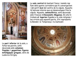 La sala central és bastant fosca i només rep
                                 llum dels quatre corredors que hi convergeixen
                                 i del petit òcul del centre de la cúpula. Aquesta
                                 té balcons interns que es desenvolupen fins la
                                 cúpula. Aquesta, semiesfèrica, està decorada
                                 amb frescos d’Alessandro Maganza. En ella hi
                                 trobem al·legories lligades a la vida religiosa i
                                 les virtuts que aquesta porta. S’hi representa
                                 la Bondat, la Temprança i la Castedat.




La part inferior de la sala, a
totes les parets, està
decorada amb columnes
fingides i gegantines figures
mitològiques gregues, obra de
Ludovico Dirigny.
 