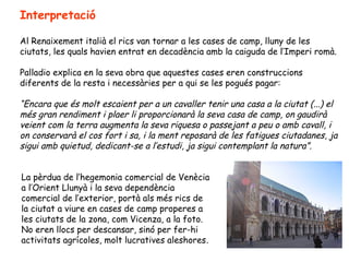 Interpretació

Al Renaixement italià el rics van tornar a les cases de camp, lluny de les
ciutats, les quals havien entrat en decadència amb la caiguda de l’Imperi romà.

Palladio explica en la seva obra que aquestes cases eren construccions
diferents de la resta i necessàries per a qui se les pogués pagar:

“Encara que és molt escaient per a un cavaller tenir una casa a la ciutat (...) el
més gran rendiment i plaer li proporcionarà la seva casa de camp, on gaudirà
veient com la terra augmenta la seva riquesa o passejant a peu o amb cavall, i
on conservarà el cos fort i sa, i la ment reposarà de les fatigues ciutadanes, ja
sigui amb quietud, dedicant-se a l’estudi, ja sigui contemplant la natura”.


La pèrdua de l’hegemonia comercial de Venècia
a l’Orient Llunyà i la seva dependència
comercial de l’exterior, portà als més rics de
la ciutat a viure en cases de camp properes a
les ciutats de la zona, com Vicenza, a la foto.
No eren llocs per descansar, sinó per fer-hi
activitats agrícoles, molt lucratives aleshores.
 