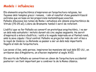 Models i influències
Els elements arquitectònics s’inspiraren en l’arquitectura religiosa, les
façanes dels temples grecs i romans, i són el resultat d’una geometrització
extrema que es basa en les proporcions matemàtiques exactes.
Palladio dibuixava les ruïnes de Roma i estudiava els cànons arquitectònics de
Vitrubi (70-25 aC). L’obra de Bramante també li serví de referent.

L’edifici que va fer Palladio es convertí en prototipus arquitectònic, i va ser
un dels més estudiats i imitats durant els cinc segles següents. Ha servit
d’inspiració a milers d’edificis, i està a la vegada inspirada en el Panteó romà,
amb la seva cúpula i l’òcul central. Palladio va projectar més de vint vil·les a
la regió de Venècia. La Rotonda va passar a ser un dels més importants
llegats al món de l’arquitectura.

Les seves vil.les, amb porxos, inspiraren les mansions del sud dels EE-UU., on
arribaren des d’Anglaterra, on s’havien implantat al segle XVII.

Els escrits de Palladio es convertiren en cànon de l’arquitectura occidental
posterior i en font important per a conèixer la de la Roma clàssica.
 