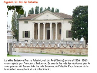 Algunes vil·les de Palladio




La Villa Badoer a Fratta Polesini, vall del Po (Vèneto) entre el 1556 i 1563
encarregada per Francesco Badoero». Es una de les més harmonioses per la
seva proporció i forma, i de les més famoses de Palladio. És patrimoni de la
humanitat, com altres vil·les palladianes.
 