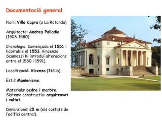 Documentació general

Nom: Villa Capra (o La Rotonda)

Arquitecte: Andrea Palladio
(1508-1580)

Cronologia: Començada el 1551 i
habitable el 1553. Vincenzo
Scamozzi hi introduí alteracions
entre el 1580 i 1591).

Localització: Vicenza (Itàlia).

Estil: Manierisme.

Materials: pedra i marbre.
Sistema constructiu: arquitravat
i voltat.

Dimensions: 25 m (els costats de
l’edifici central).
 