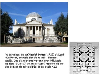 Va ser model de la Chiswick House (1725) de Lord
Burlington, exemple clar de neopal·ladianisme
anglès. Des d’Anglaterra va tenir gran influència
als Estats Units, tant en les cases residencials del
sud com en els edificis públics del segle XIX.
 