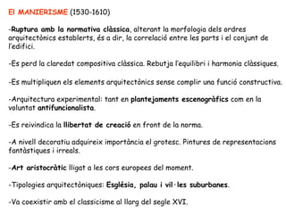 El MANIERISME (1530-1610)

-Ruptura amb la normativa clàssica, alterant la morfologia dels ordres
arquitectònics establerts, és a dir, la correlació entre les parts i el conjunt de
l’edifici.

-Es perd la claredat compositiva clàssica. Rebutja l’equilibri i harmonia clàssiques.

-Es multipliquen els elements arquitectònics sense complir una funció constructiva.

-Arquitectura experimental: tant en plantejaments escenogràfics com en la
voluntat antifuncionalista.

-Es reivindica la llibertat de creació en front de la norma.

-A nivell decoratiu adquireix importància el grotesc. Pintures de representacions
fantàstiques i irreals.

-Art aristocràtic lligat a les cors europees del moment.

-Tipologies arquitectòniques: Església, palau i vil·les suburbanes.

-Va coexistir amb el classicisme al llarg del segle XVI.
 