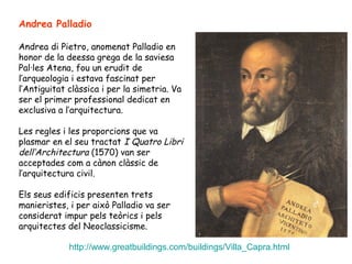 Andrea Palladio

Andrea di Pietro, anomenat Palladio en
honor de la deessa grega de la saviesa
Pal·les Atena, fou un erudit de
l’arqueologia i estava fascinat per
l’Antiguitat clàssica i per la simetria. Va
ser el primer professional dedicat en
exclusiva a l’arquitectura.

Les regles i les proporcions que va
plasmar en el seu tractat I Quatro Libri
dell’Architectura (1570) van ser
acceptades com a cànon clàssic de
l’arquitectura civil.

Els seus edificis presenten trets
manieristes, i per això Palladio va ser
considerat impur pels teòrics i pels
arquitectes del Neoclassicisme.

             http://www.greatbuildings.com/buildings/Villa_Capra.html
 