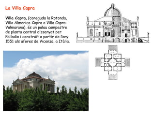 La Villa Capra

Villa Capra, (coneguda la Rotonda,
Villa Almerico-Capra o Villa Capra-
Valmarana), és un palau campestre
de planta central dissenyat per
Palladio i construït a partir de l’any
1551 als afores de Vicenza, a Itàlia.
 