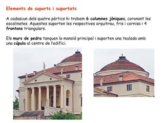 Elements de suports i suportats

A cadascun dels quatre pòrtics hi trobem 6 columnes jòniques, coronant les
escalinates. Aquestes suporten les respectives arquitrau, fris i cornisa i 4
frontons triangulars.

Els murs de pedra tanquen la mansió principal i suporten una teulada amb
una cúpula al centre de l’edifici.
 