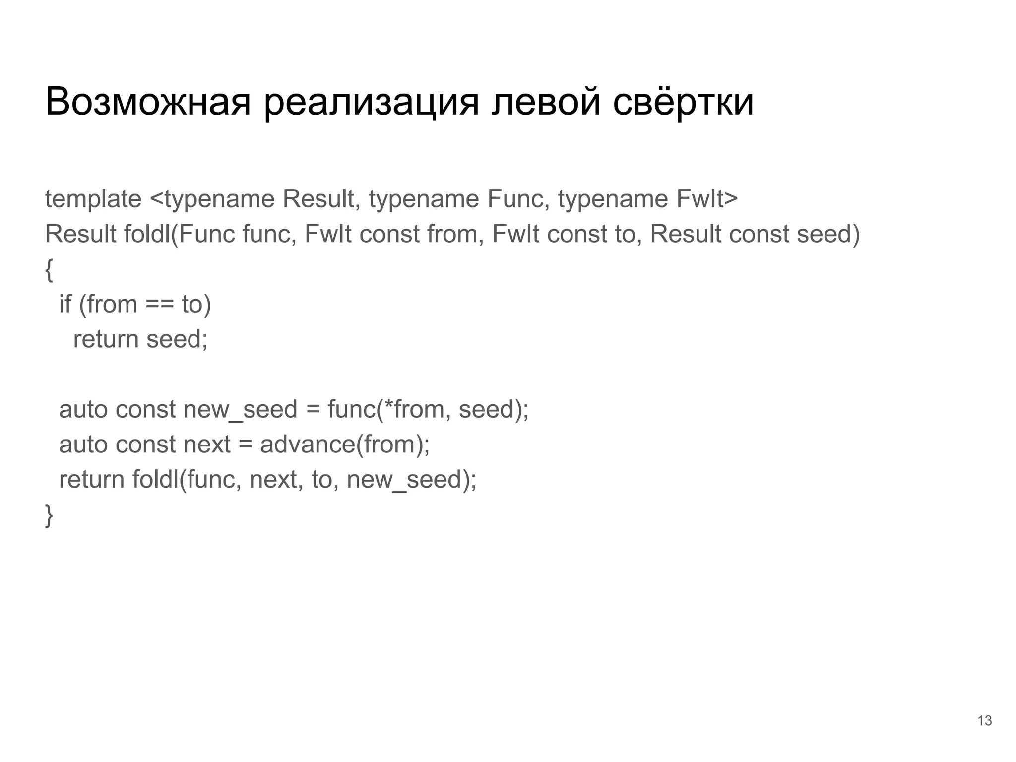 Возможная реализация левой свёртки
template <typename Result, typename Func, typename FwIt>
Result foldl(Func func, FwIt const from, FwIt const to, Result const seed)
{
if (from == to)
return seed;
auto const new_seed = func(*from, seed);
auto const next = advance(from);
return foldl(func, next, to, new_seed);
}
13
 