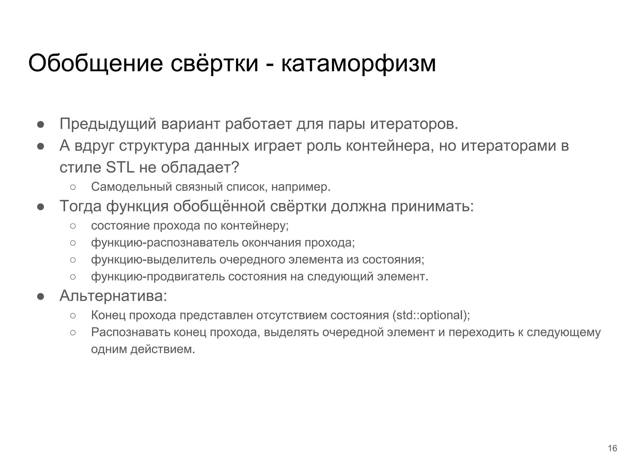 Обобщение свёртки - катаморфизм
● Предыдущий вариант работает для пары итераторов.
● А вдруг структура данных играет роль контейнера, но итераторами в
стиле STL не обладает?
○ Самодельный связный список, например.
● Тогда функция обобщённой свёртки должна принимать:
○ состояние прохода по контейнеру;
○ функцию-распознаватель окончания прохода;
○ функцию-выделитель очередного элемента из состояния;
○ функцию-продвигатель состояния на следующий элемент.
● Альтернатива:
○ Конец прохода представлен отсутствием состояния (std::optional);
○ Распознавать конец прохода, выделять очередной элемент и переходить к следующему
одним действием.
16
 