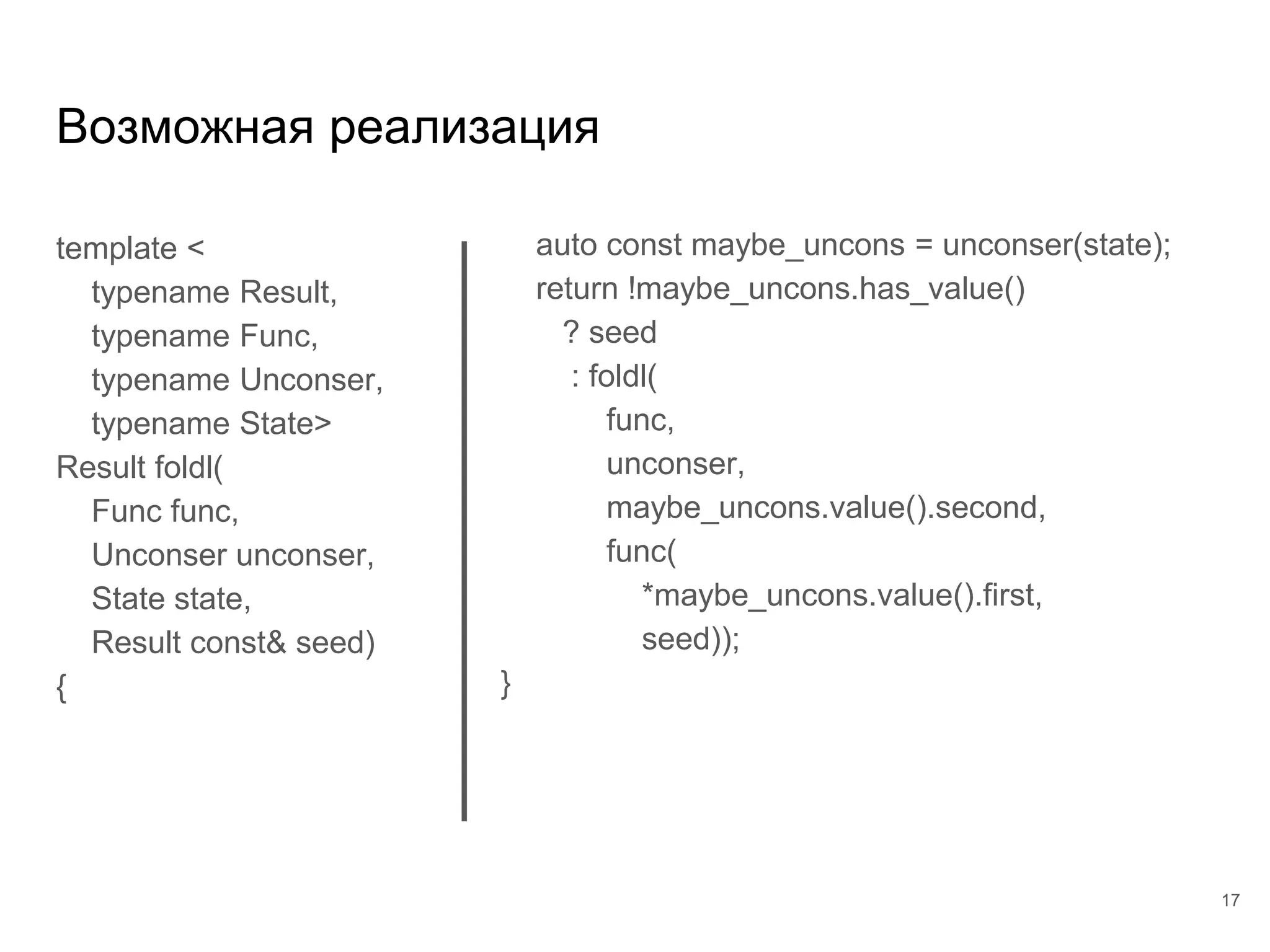template <
typename Result,
typename Func,
typename Unconser,
typename State>
Result foldl(
Func func,
Unconser unconser,
State state,
Result const& seed)
{
Возможная реализация
17
auto const maybe_uncons = unconser(state);
return !maybe_uncons.has_value()
? seed
: foldl(
func,
unconser,
maybe_uncons.value().second,
func(
*maybe_uncons.value().first,
seed));
}
 