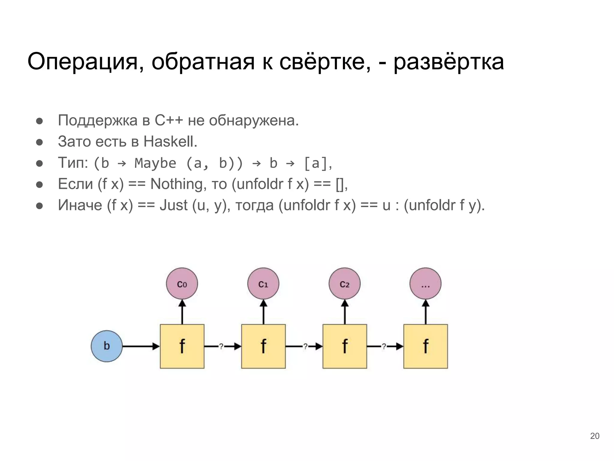 Операция, обратная к свёртке, - развёртка
● Поддержка в C++ не обнаружена.
● Зато есть в Haskell.
● Тип: (b → Maybe (a, b)) → b → [a],
● Если (f x) == Nothing, то (unfoldr f x) == [],
● Иначе (f x) == Just (u, y), тогда (unfoldr f x) == u : (unfoldr f y).
20
 