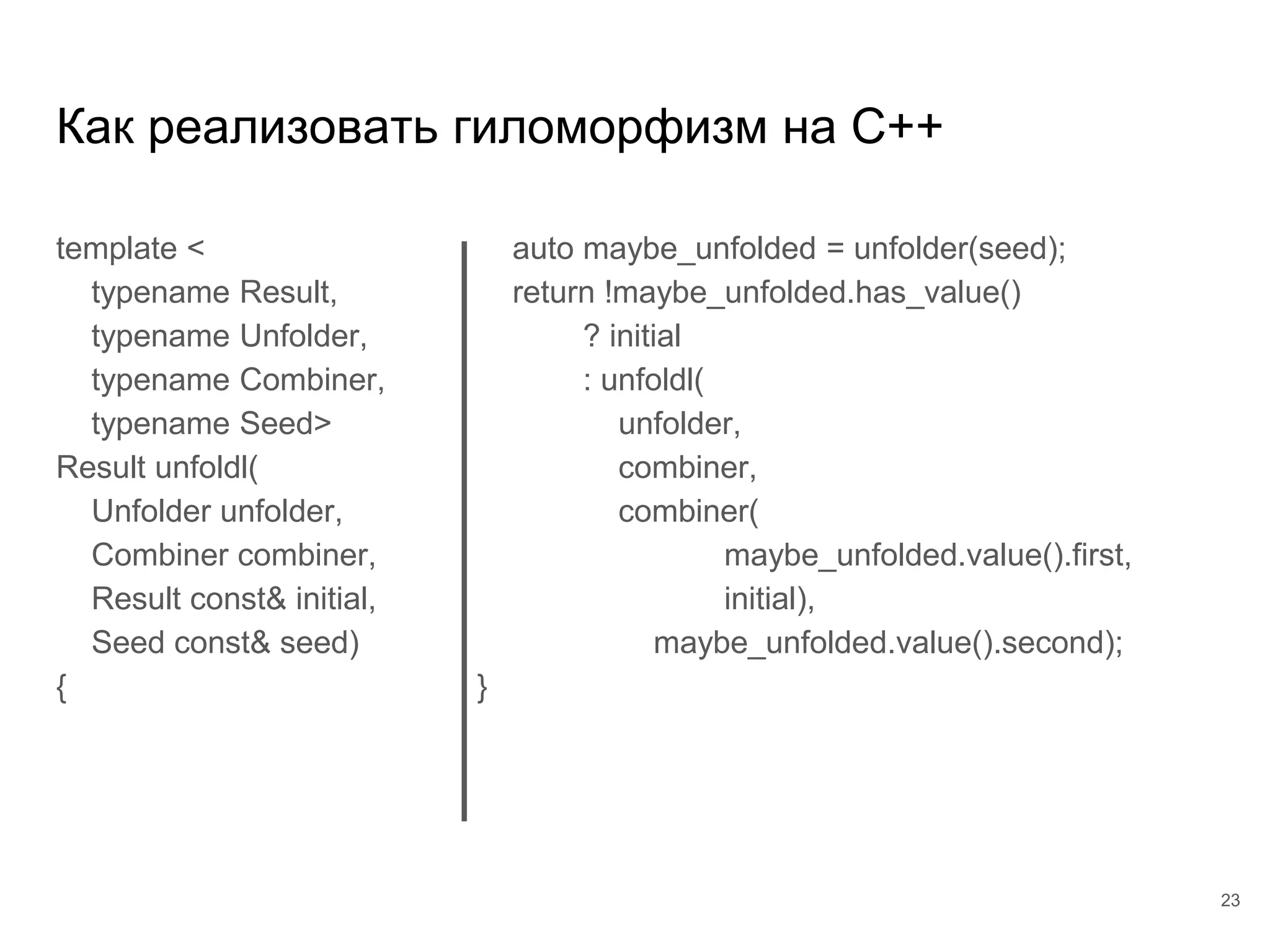 Как реализовать гиломорфизм на C++
template <
typename Result,
typename Unfolder,
typename Combiner,
typename Seed>
Result unfoldl(
Unfolder unfolder,
Combiner combiner,
Result const& initial,
Seed const& seed)
{
23
auto maybe_unfolded = unfolder(seed);
return !maybe_unfolded.has_value()
? initial
: unfoldl(
unfolder,
combiner,
combiner(
maybe_unfolded.value().first,
initial),
maybe_unfolded.value().second);
}
 