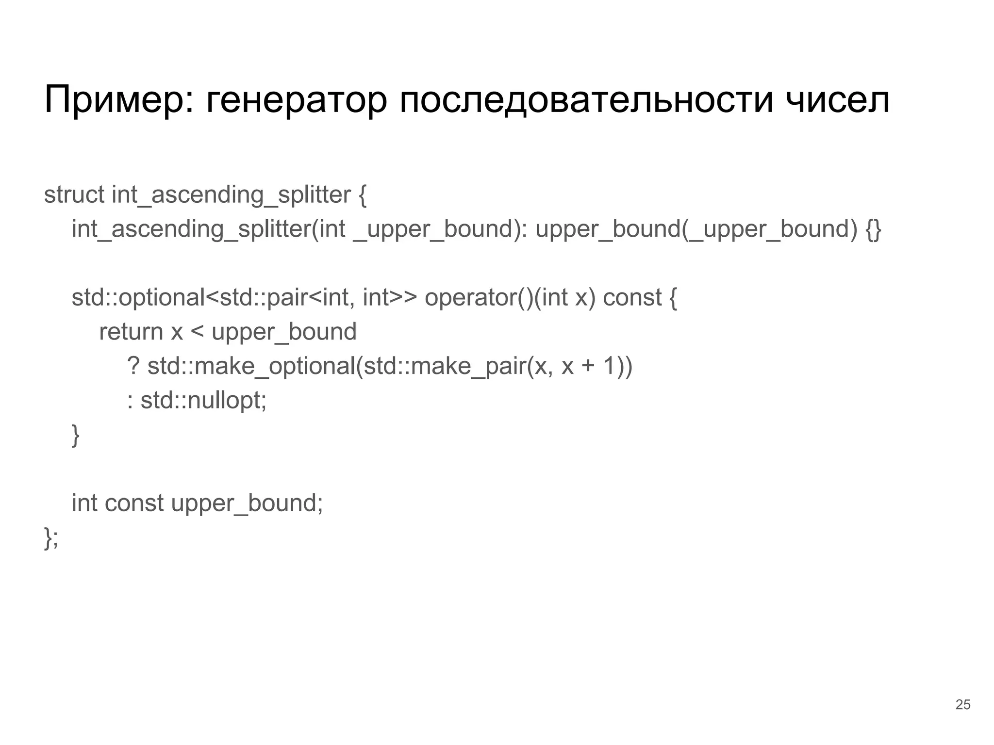 Пример: генератор последовательности чисел
struct int_ascending_splitter {
int_ascending_splitter(int _upper_bound): upper_bound(_upper_bound) {}
std::optional<std::pair<int, int>> operator()(int x) const {
return x < upper_bound
? std::make_optional(std::make_pair(x, x + 1))
: std::nullopt;
}
int const upper_bound;
};
25
 