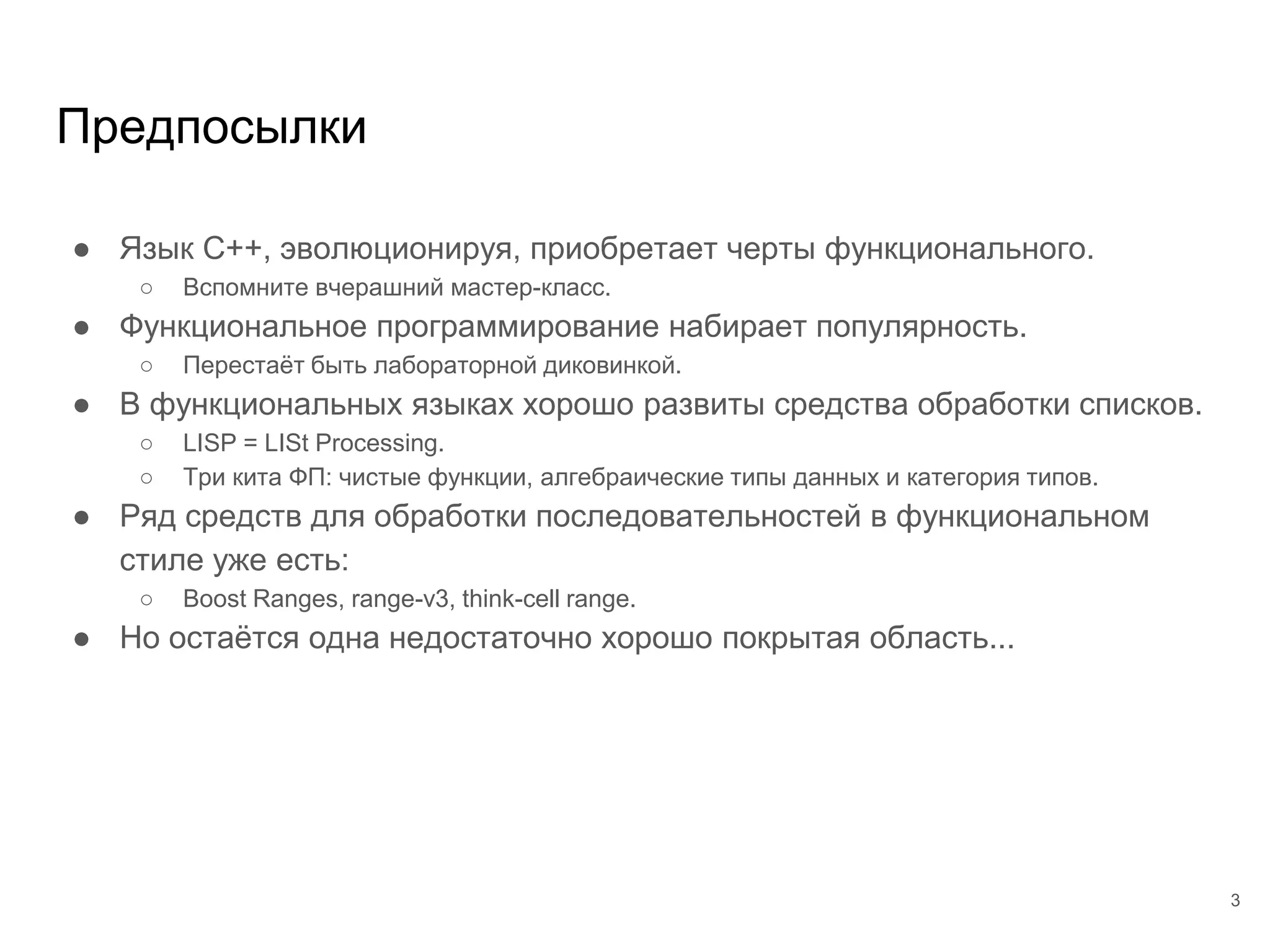 Предпосылки
● Язык С++, эволюционируя, приобретает черты функционального.
○ Вспомните вчерашний мастер-класс.
● Функциональное программирование набирает популярность.
○ Перестаёт быть лабораторной диковинкой.
● В функциональных языках хорошо развиты средства обработки списков.
○ LISP = LISt Processing.
○ Три кита ФП: чистые функции, алгебраические типы данных и категория типов.
● Ряд средств для обработки последовательностей в функциональном
стиле уже есть:
○ Boost Ranges, range-v3, think-cell range.
● Но остаётся одна недостаточно хорошо покрытая область...
3
 
