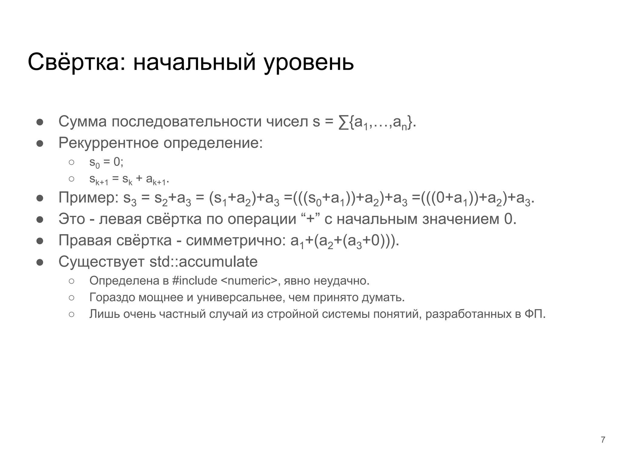 ● Сумма последовательности чисел s = ∑{a1,…,an}.
● Рекуррентное определение:
○ s0 = 0;
○ sk+1 = sk + ak+1.
● Пример: s3 = s2+a3 = (s1+a2)+a3 =(((s0+a1))+a2)+a3 =(((0+a1))+a2)+a3.
● Это - левая свёртка по операции “+” с начальным значением 0.
● Правая свёртка - симметрично: a1+(a2+(a3+0))).
● Существует std::accumulate
○ Определена в #include <numeric>, явно неудачно.
○ Гораздо мощнее и универсальнее, чем принято думать.
○ Лишь очень частный случай из стройной системы понятий, разработанных в ФП.
Свёртка: начальный уровень
7
 