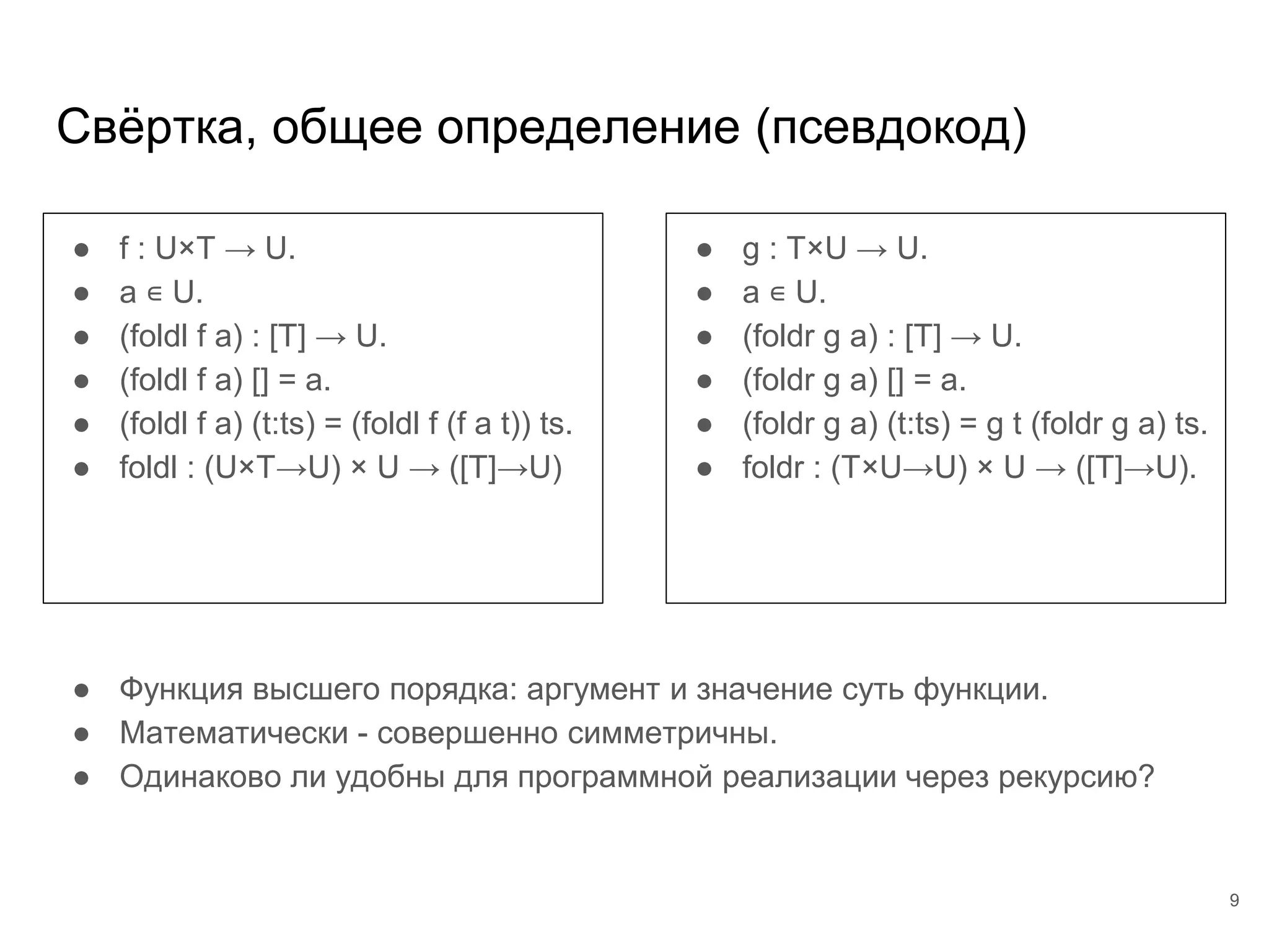 Свёртка, общее определение (псевдокод)
● f : U×T → U.
● a ∊ U.
● (foldl f a) : [T] → U.
● (foldl f a) [] = a.
● (foldl f a) (t:ts) = (foldl f (f a t)) ts.
● foldl : (U×T→U) × U → ([T]→U)
● g : T×U → U.
● a ∊ U.
● (foldr g a) : [T] → U.
● (foldr g a) [] = a.
● (foldr g a) (t:ts) = g t (foldr g a) ts.
● foldr : (T×U→U) × U → ([T]→U).
● Функция высшего порядка: аргумент и значение суть функции.
● Математически - совершенно симметричны.
● Одинаково ли удобны для программной реализации через рекурсию?
9
 