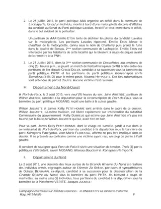 ___________________________
Campagne électorale sur fond de violences : le RNDDH tire la sonnette d'alarme
Rap./A15/No06 9
2. Le 26 juillet 2015, le parti politique AAA organise un défilé dans la commune de
Lachapelle, lorsqu'un individu, monté à bord d'une motocyclette décorée d'affiches
du candidat au Sénat du Parti politique Lavalas, Israël PATRICE entre dans le défilé,
dans le but évident de le perturber.
Un partisan de AAA Emilio ETON tente de déchirer les photos du candidat Lavalas
sur la motocyclette. Les partisans Lavalas ripostent. Emilio ETON blesse le
chauffeur de la motocyclette, connu sous le nom de Charlemy puis prend la fuite
dans la localité de Bossou, 2ème section communale de Lachapelle. Emilio ETON est
intercepté par les habitants de cette localité qui le blessent à coups de piques avant
de le remettre à la PNH.
3. Le 27 Juillet 2015, dans la 3ème section communale de Dessalines, aux environs de
cinq (5) heures p.m., se jouait un match de football lorsqu'un conflit éclate entre des
partisans de l'ex-député Gracia DELVA, candidat à sa succession sous la bannière du
parti politique PHTK et les partisans du parti politique Konvansyon Inite
Demokratik (KID) pour le même poste, Vixama HYPPOLITE. Des tirs automatiques
sont entendus de part et d'autre. Aucune victime n'est recensée.
H. Département du Nord-Ouest
A Port-de-Paix, le 2 août 2015, vers neuf (9) heures du soir, John ARISTIDE, partisan de
Wilner AGENOR, candidat à la députation pour la circonscription de Port-de-Paix, sous la
bannière du parti politique MOSANO, reçoit une balle à la cuisse gauche.
Wilson JULMISTE et James Kelly PETIT-HOMME sont arrêtés dans le cadre de ce dossier.
Wilson JULMISTE, lui-même huissier, est libéré rapidement sur intervention du substitut
Commissaire du gouvernement Kelly DUBREUS qui estime que John ARISTIDE n'a pas été
touché par la balle de Wilson JULMISTE qui lui, avait tiré en l'air.
Pour sa part, James Kelly PETIT-HOMME, dont le visage est tuméfié, gardé à vue dans le
commissariat de Port-de-Paix, partisan du candidat à la députation sous la bannière du
parti Konsyans Patriyotik, Jean Marie FLORESTAL, affirme ne pas être impliqué dans ce
dossier. Il se présente au contraire comme une victime ayant reçu un coup de pierre à l'œil
gauche.
Il convient de souligner qu'à Port-de-Paix il sévit une situation de tension. Trois (3) partis
politiques s'affrontent, savoir MOSANO, Réseau Bouclier et Konsyans Patriyotik.
I. Département du Nord
Le 2 août 2015, une descente des lieux au bas de la Grande Rivière du Nord est réalisée
des individus armés, regroupés autour de l'Armée Zo Reken, partisans et sympathisants
de Ocinjac BENJAMIN, ex-député, candidat à sa succession pour la circonscription de la
Grande Rivière du Nord, sous la bannière du parti PHTK. Ils blessent à coups de
machettes, au moins cinq (5) individus, tous partisans du candidat à la députation sous la
bannière de la Plateforme VERITE, Jacques JULMICE :
 